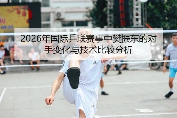 2026年国际乒联赛事中樊振东的对手变化与技术比较分析