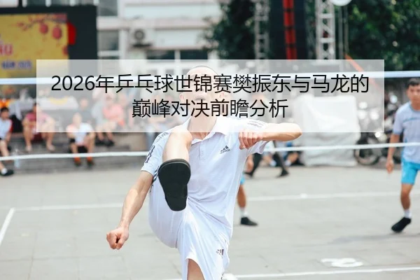 2026年乒乓球世锦赛樊振东与马龙的巅峰对决前瞻分析