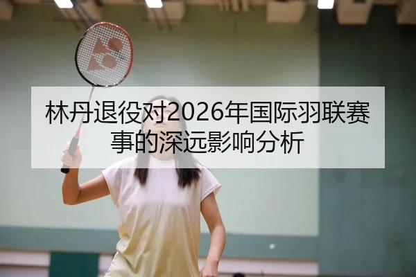 林丹退役对2026年国际羽联赛事的深远影响分析