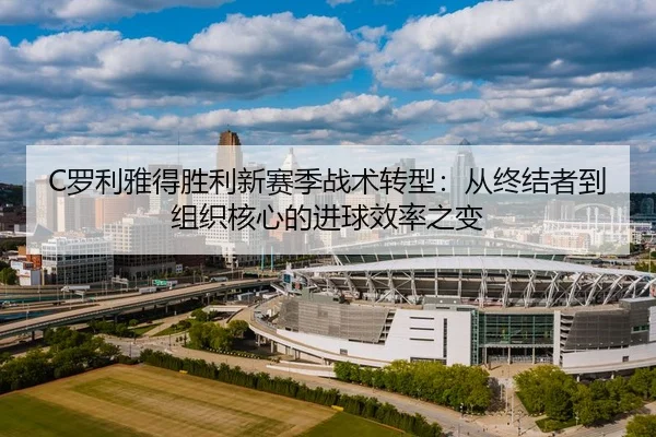 C罗利雅得胜利新赛季战术转型：从终结者到组织核心的进球效率之变