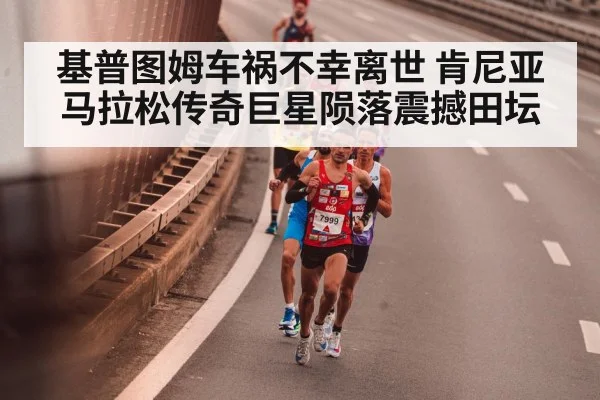 基普图姆车祸不幸离世 肯尼亚马拉松传奇巨星陨落震撼田坛